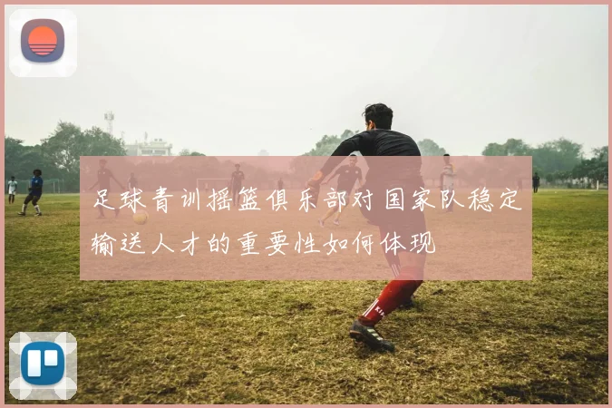足球青训摇篮俱乐部对国家队稳定输送人才的重要性如何体现