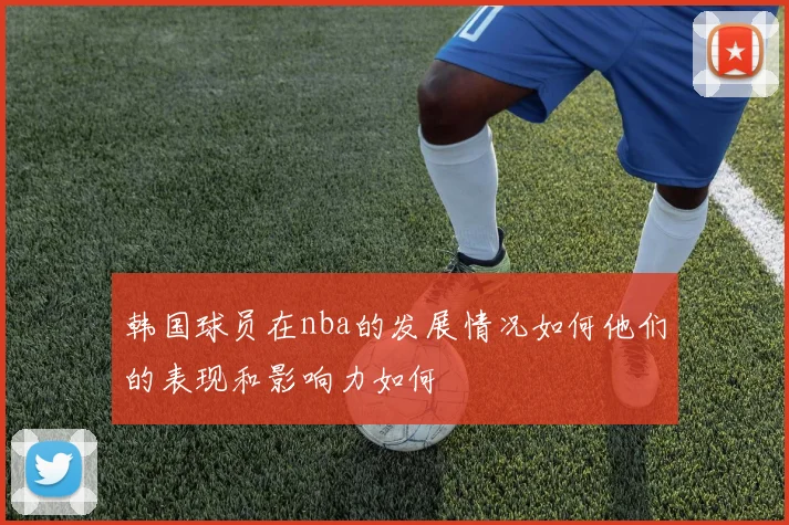 韩国球员在nba的发展情况如何他们的表现和影响力如何