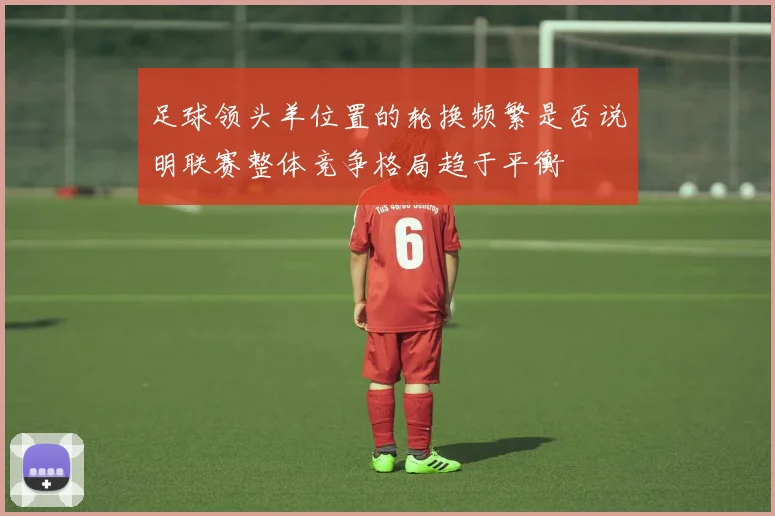足球领头羊位置的轮换频繁是否说明联赛整体竞争格局趋于平衡