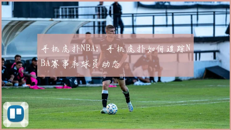 手机虎扑NBA:手机虎扑如何追踪NBA赛事和球员动态